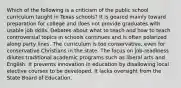 Which of the following is a criticism of the public school curriculum taught in Texas schools? It is geared mainly toward preparation for college and does not provide graduates with usable job skills. Debates about what to teach and how to teach controversial topics in schools continues and is often polarized along party lines. The curriculum is too conservative, even for conservative Christians in the state. The focus on job-readiness dilutes traditional academic programs such as liberal arts and English. It prevents innovation in education by disallowing local elective courses to be developed. It lacks oversight from the State Board of Education.