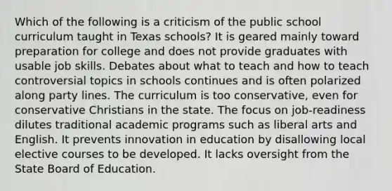 Which of the following is a criticism of the public school curriculum taught in Texas schools? It is geared mainly toward preparation for college and does not provide graduates with usable job skills. Debates about what to teach and how to teach controversial topics in schools continues and is often polarized along party lines. The curriculum is too conservative, even for conservative Christians in the state. The focus on job-readiness dilutes traditional academic programs such as liberal arts and English. It prevents innovation in education by disallowing local elective courses to be developed. It lacks oversight from the State Board of Education.