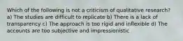 Which of the following is not a criticism of qualitative research? a) The studies are difficult to replicate b) There is a lack of transparency c) The approach is too rigid and inflexible d) The accounts are too subjective and impressionistic