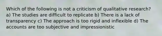 Which of the following is not a criticism of qualitative research? a) The studies are difficult to replicate b) There is a lack of transparency c) The approach is too rigid and inflexible d) The accounts are too subjective and impressionistic