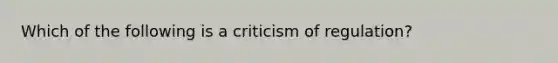 Which of the following is a criticism of regulation?