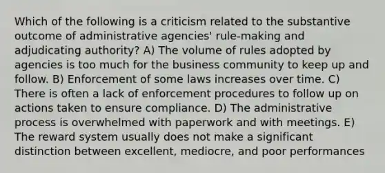 Which of the following is a criticism related to the substantive outcome of administrative agencies' rule-making and adjudicating authority? A) The volume of rules adopted by agencies is too much for the business community to keep up and follow. B) Enforcement of some laws increases over time. C) There is often a lack of enforcement procedures to follow up on actions taken to ensure compliance. D) The administrative process is overwhelmed with paperwork and with meetings. E) The reward system usually does not make a significant distinction between excellent, mediocre, and poor performances