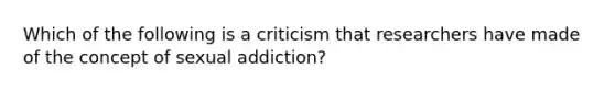 Which of the following is a criticism that researchers have made of the concept of sexual addiction?