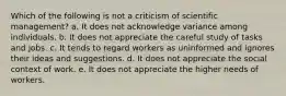 Which of the following is not a criticism of scientific management? a. It does not acknowledge variance among individuals. b. It does not appreciate the careful study of tasks and jobs. c. It tends to regard workers as uninformed and ignores their ideas and suggestions. d. It does not appreciate the social context of work. e. It does not appreciate the higher needs of workers.