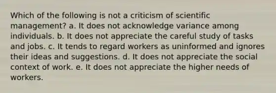 Which of the following is not a criticism of scientific management? a. It does not acknowledge variance among individuals. b. It does not appreciate the careful study of tasks and jobs. c. It tends to regard workers as uninformed and ignores their ideas and suggestions. d. It does not appreciate the social context of work. e. It does not appreciate the higher needs of workers.