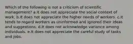 Which of the following is not a criticism of scientific management? a.It does not appreciate the social context of work. b.It does not appreciate the higher needs of workers. c.It tends to regard workers as uninformed and ignored their ideas and suggestions. d.It does not acknowledge variance among individuals. e.It does not appreciate the careful study of tasks and jobs.