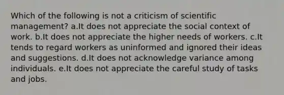 Which of the following is not a criticism of scientific management? a.It does not appreciate the social context of work. b.It does not appreciate the higher needs of workers. c.It tends to regard workers as uninformed and ignored their ideas and suggestions. d.It does not acknowledge variance among individuals. e.It does not appreciate the careful study of tasks and jobs.