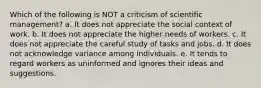 Which of the following is NOT a criticism of scientific management? a. It does not appreciate the social context of work. b. It does not appreciate the higher needs of workers. c. It does not appreciate the careful study of tasks and jobs. d. It does not acknowledge variance among individuals. e. It tends to regard workers as uninformed and ignores their ideas and suggestions.