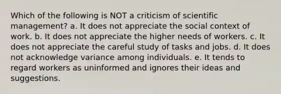 Which of the following is NOT a criticism of scientific management? a. It does not appreciate the social context of work. b. It does not appreciate the higher needs of workers. c. It does not appreciate the careful study of tasks and jobs. d. It does not acknowledge variance among individuals. e. It tends to regard workers as uninformed and ignores their ideas and suggestions.