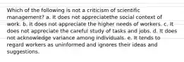 Which of the following is not a criticism of scientific management? a. It does not appreciatethe social context of work. b. It does not appreciate the higher needs of workers. c. It does not appreciate the careful study of tasks and jobs. d. It does not acknowledge variance among individuals. e. It tends to regard workers as uninformed and ignores their ideas and suggestions.