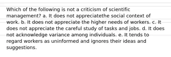 Which of the following is not a criticism of scientific management? a. It does not appreciatethe social context of work. b. It does not appreciate the higher needs of workers. c. It does not appreciate the careful study of tasks and jobs. d. It does not acknowledge variance among individuals. e. It tends to regard workers as uninformed and ignores their ideas and suggestions.