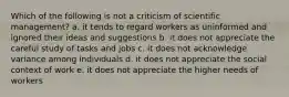 Which of the following is not a criticism of scientific management? a. it tends to regard workers as uninformed and ignored their ideas and suggestions b. it does not appreciate the careful study of tasks and jobs c. it does not acknowledge variance among individuals d. it does not appreciate the social context of work e. it does not appreciate the higher needs of workers