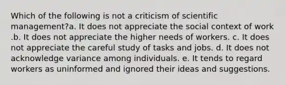 Which of the following is not a criticism of scientific management?a. It does not appreciate the social context of work .b. It does not appreciate the higher needs of workers. c. It does not appreciate the careful study of tasks and jobs. d. It does not acknowledge variance among individuals. e. It tends to regard workers as uninformed and ignored their ideas and suggestions.