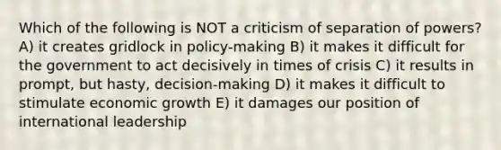 Which of the following is NOT a criticism of separation of powers? A) it creates gridlock in policy-making B) it makes it difficult for the government to act decisively in times of crisis C) it results in prompt, but hasty, decision-making D) it makes it difficult to stimulate <a href='https://www.questionai.com/knowledge/koAwaBHejo-economic-growth' class='anchor-knowledge'>economic growth</a> E) it damages our position of international leadership