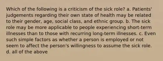 Which of the following is a criticism of the sick role? a. Patients' judgements regarding their own state of health may be related to their gender, age, social class, and ethnic group. b. The sick role may be more applicable to people experiencing short-term illnesses than to those with recurring long-term illnesses. c. Even such simple factors as whether a person is employed or not seem to affect the person's willingness to assume the sick role. d. all of the above