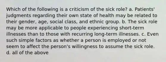 Which of the following is a criticism of the sick role? a. Patients' judgments regarding their own state of health may be related to their gender, age, social class, and ethnic group. b. The sick role may be more applicable to people experiencing short-term illnesses than to those with recurring long-term illnesses. c. Even such simple factors as whether a person is employed or not seem to affect the person's willingness to assume the sick role. d. all of the above