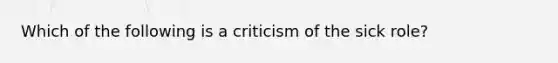 Which of the following is a criticism of the sick role?