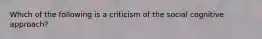 Which of the following is a criticism of the social cognitive approach?