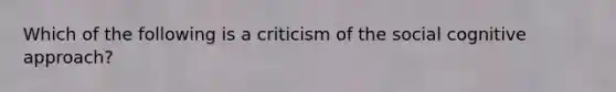 Which of the following is a criticism of the social cognitive approach?