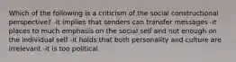 Which of the following is a criticism of the social constructional perspective? -it implies that senders can transfer messages -it places to much emphasis on the social self and not enough on the individual self -it holds that both personality and culture are irrelevant -it is too political