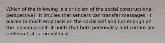 Which of the following is a criticism of the social constructional perspective? -it implies that senders can transfer messages -it places to much emphasis on the social self and not enough on the individual self -it holds that both personality and culture are irrelevant -it is too political