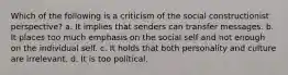 Which of the following is a criticism of the social constructionist perspective? a. It implies that senders can transfer messages. b. It places too much emphasis on the social self and not enough on the individual self. c. It holds that both personality and culture are irrelevant. d. It is too political.