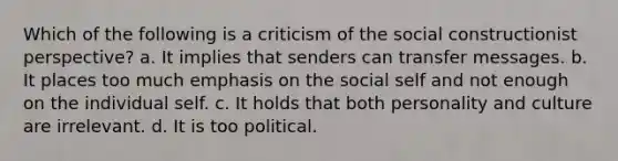 Which of the following is a criticism of the social constructionist perspective? a. It implies that senders can transfer messages. b. It places too much emphasis on the social self and not enough on the individual self. c. It holds that both personality and culture are irrelevant. d. It is too political.