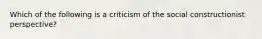 Which of the following is a criticism of the social constructionist perspective?