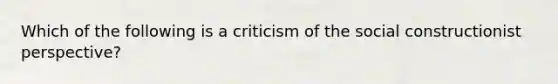 Which of the following is a criticism of the social constructionist perspective?