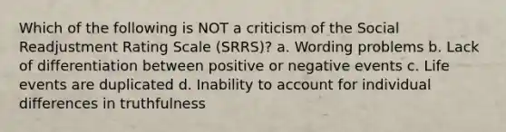 Which of the following is NOT a criticism of the Social Readjustment Rating Scale (SRRS)? a. Wording problems b. Lack of differentiation between positive or negative events c. Life events are duplicated d. Inability to account for individual differences in truthfulness