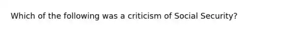 Which of the following was a criticism of Social Security?