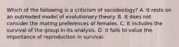 Which of the following is a criticism of sociobiology? A. It rests on an outmoded model of evolutionary theory. B. It does not consider the mating preferences of females. C. It includes the survival of the group in its analysis. D. It fails to value the importance of reproduction in survival.