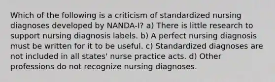 Which of the following is a criticism of standardized nursing diagnoses developed by NANDA-I? a) There is little research to support nursing diagnosis labels. b) A perfect nursing diagnosis must be written for it to be useful. c) Standardized diagnoses are not included in all states' nurse practice acts. d) Other professions do not recognize nursing diagnoses.