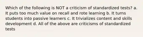 Which of the following is NOT a criticism of standardized tests? a. It puts too much value on recall and rote learning b. It turns students into passive learners c. It trivializes content and skills development d. All of the above are criticisms of standardized tests