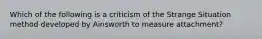 Which of the following is a criticism of the Strange Situation method developed by Ainsworth to measure attachment?