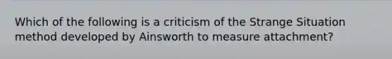 Which of the following is a criticism of the Strange Situation method developed by Ainsworth to measure attachment?