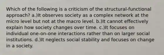 Which of the following is a criticism of the structural-functional approach? a.)It observes society as a complex network at the micro level but not at the macro level. b.)It cannot effectively explain how society changes over time. c.)It focuses on individual one-on-one interactions rather than on larger social institutions. d.)It neglects social stability and focuses on change in a society.