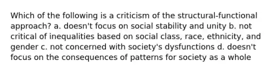 Which of the following is a criticism of the structural-functional approach? a. doesn't focus on social stability and unity b. not critical of inequalities based on social class, race, ethnicity, and gender c. not concerned with society's dysfunctions d. doesn't focus on the consequences of patterns for society as a whole