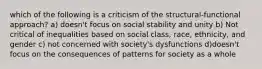 which of the following is a criticism of the structural-functional approach? a) doesn't focus on social stability and unity b) Not critical of inequalities based on social class, race, ethnicity, and gender c) not concerned with society's dysfunctions d)doesn't focus on the consequences of patterns for society as a whole