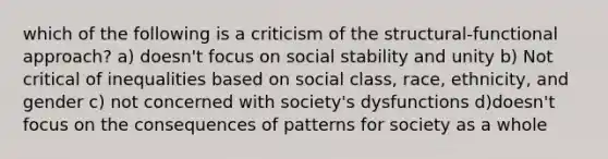 which of the following is a criticism of the structural-functional approach? a) doesn't focus on social stability and unity b) Not critical of inequalities based on social class, race, ethnicity, and gender c) not concerned with society's dysfunctions d)doesn't focus on the consequences of patterns for society as a whole