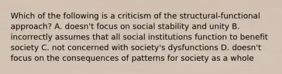 Which of the following is a criticism of the structural-functional approach? A. doesn't focus on social stability and unity B. incorrectly assumes that all social institutions function to benefit society C. not concerned with society's dysfunctions D. doesn't focus on the consequences of patterns for society as a whole