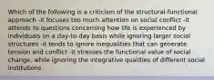 Which of the following is a criticism of the structural-functional approach -it focuses too much attention on social conflict -it attends to questions concerning how life is experienced by individuals on a day-to-day basis while ignoring larger social structures -it tends to ignore inequalities that can generate tension and conflict -it stresses the functional value of social change, while ignoring the integrative qualities of different social institutions