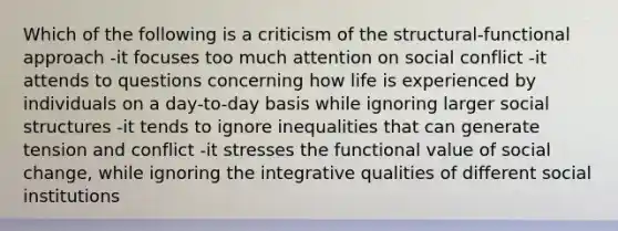 Which of the following is a criticism of the structural-functional approach -it focuses too much attention on social conflict -it attends to questions concerning how life is experienced by individuals on a day-to-day basis while ignoring larger social structures -it tends to ignore inequalities that can generate tension and conflict -it stresses the functional value of social change, while ignoring the integrative qualities of different social institutions