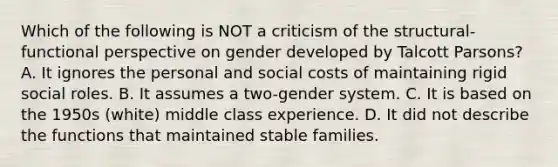 Which of the following is NOT a criticism of the structural-functional perspective on gender developed by Talcott Parsons? A. It ignores the personal and social costs of maintaining rigid social roles. B. It assumes a two-gender system. C. It is based on the 1950s (white) middle class experience. D. It did not describe the functions that maintained stable families.