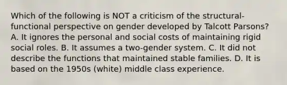 Which of the following is NOT a criticism of the structural-functional perspective on gender developed by Talcott Parsons? A. It ignores the personal and social costs of maintaining rigid social roles. B. It assumes a two-gender system. C. It did not describe the functions that maintained stable families. D. It is based on the 1950s (white) middle class experience.