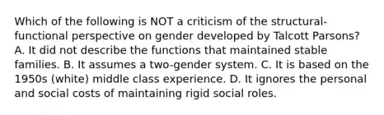 Which of the following is NOT a criticism of the structural-functional perspective on gender developed by Talcott Parsons? A. It did not describe the functions that maintained stable families. B. It assumes a two-gender system. C. It is based on the 1950s (white) middle class experience. D. It ignores the personal and social costs of maintaining rigid social roles.