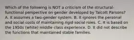 Which of the following is NOT a criticism of the structural-functional perspective on gender developed by Talcott Parsons? A. It assumes a two-gender system. B. It ignores the personal and social costs of maintaining rigid social roles. C. It is based on the 1950s (white) middle class experience. D. It did not describe the functions that maintained stable families.