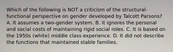 Which of the following is NOT a criticism of the structural-functional perspective on gender developed by Talcott Parsons? A. It assumes a two-gender system. B. It ignores the personal and social costs of maintaining rigid social roles. C. It is based on the 1950s (white) middle class experience. D. It did not describe the functions that maintained stable families.