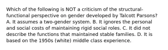 Which of the following is NOT a criticism of the structural-functional perspective on gender developed by Talcott Parsons? A. It assumes a two-gender system. B. It ignores the personal and social costs of maintaining rigid social roles. C. It did not describe the functions that maintained stable families. D. It is based on the 1950s (white) middle class experience.