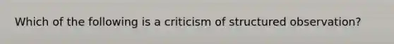 Which of the following is a criticism of structured observation?